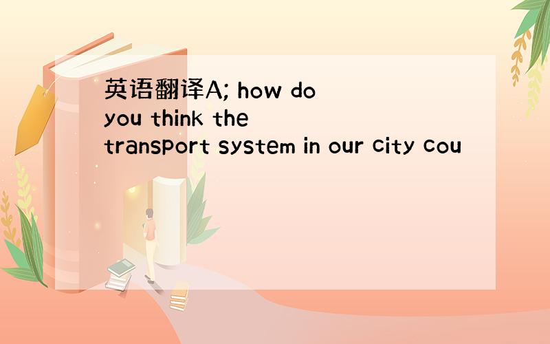 英语翻译A; how do you think the transport system in our city cou