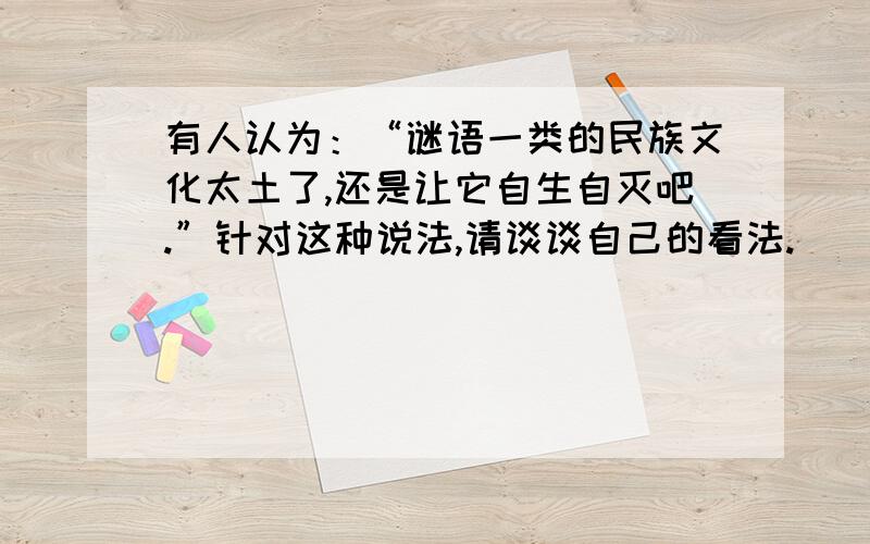 有人认为：“谜语一类的民族文化太土了,还是让它自生自灭吧.”针对这种说法,请谈谈自己的看法.