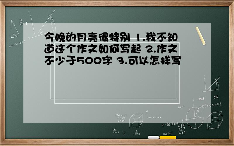 今晚的月亮很特别 1.我不知道这个作文如何写起 2.作文不少于500字 3.可以怎样写