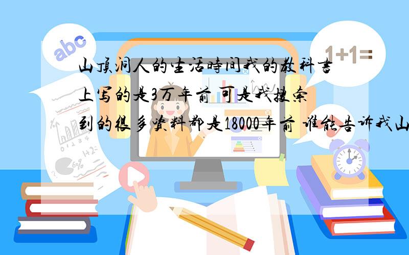 山顶洞人的生活时间我的教科书上写的是3万年前 可是我搜索到的很多资料都是18000年前 谁能告诉我山顶洞人的时间到底是多