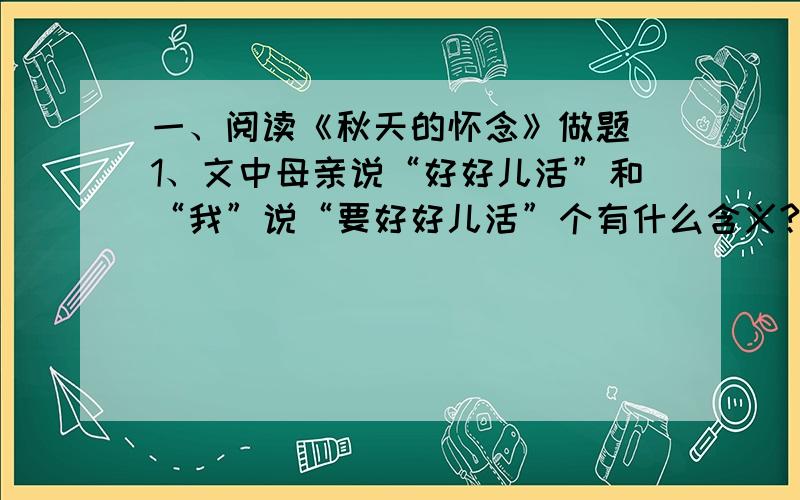 一、阅读《秋天的怀念》做题 1、文中母亲说“好好儿活”和“我”说“要好好儿活”个有什么含义?