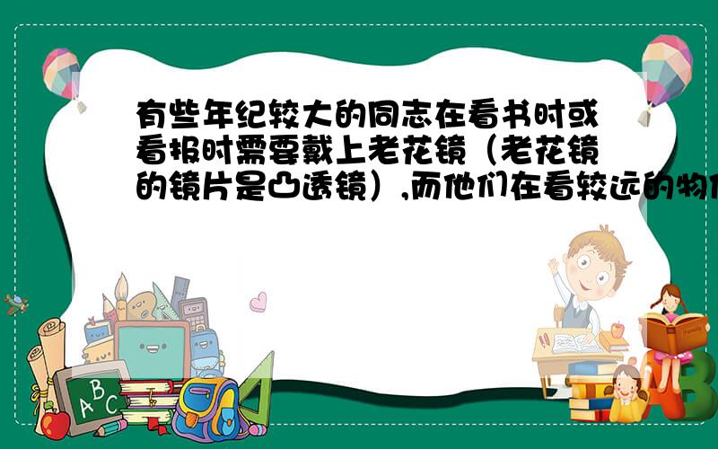 有些年纪较大的同志在看书时或看报时需要戴上老花镜（老花镜的镜片是凸透镜）,而他们在看较远的物体时