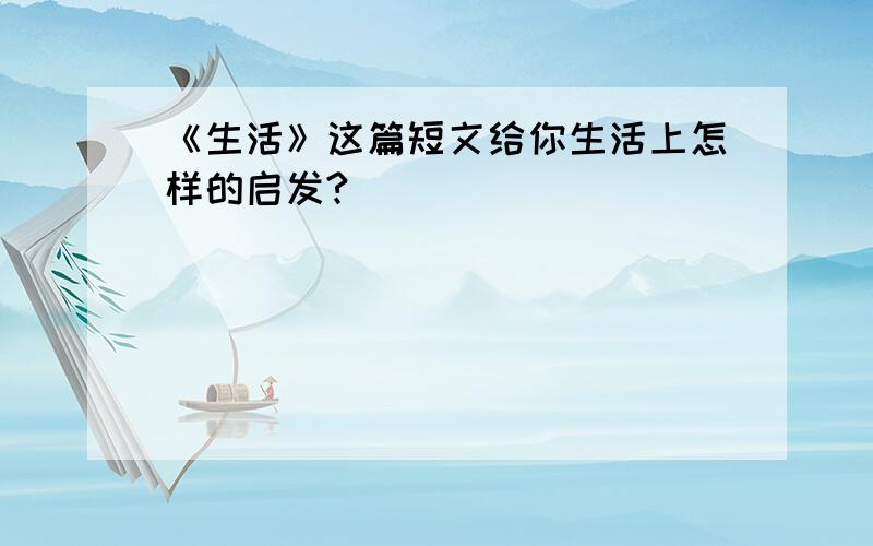 《生活》这篇短文给你生活上怎样的启发?