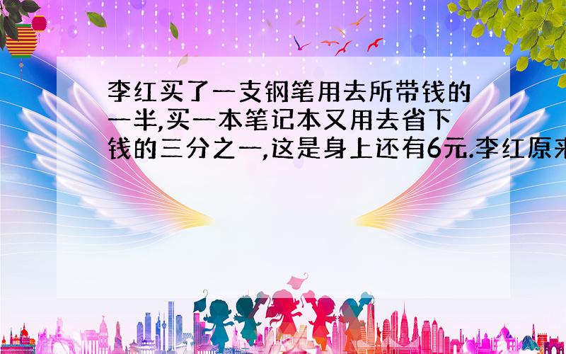 李红买了一支钢笔用去所带钱的一半,买一本笔记本又用去省下钱的三分之一,这是身上还有6元.李红原来带了