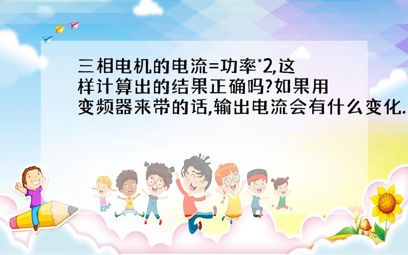 三相电机的电流=功率*2,这样计算出的结果正确吗?如果用变频器来带的话,输出电流会有什么变化.