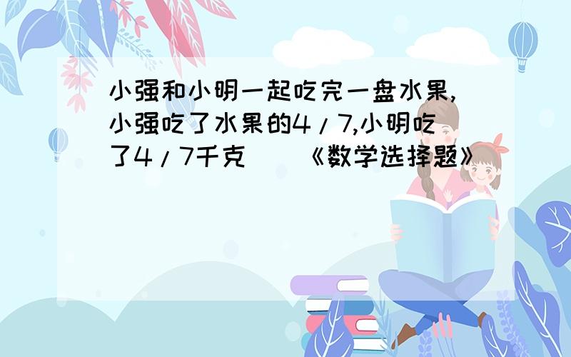 小强和小明一起吃完一盘水果,小强吃了水果的4/7,小明吃了4/7千克（）《数学选择题》