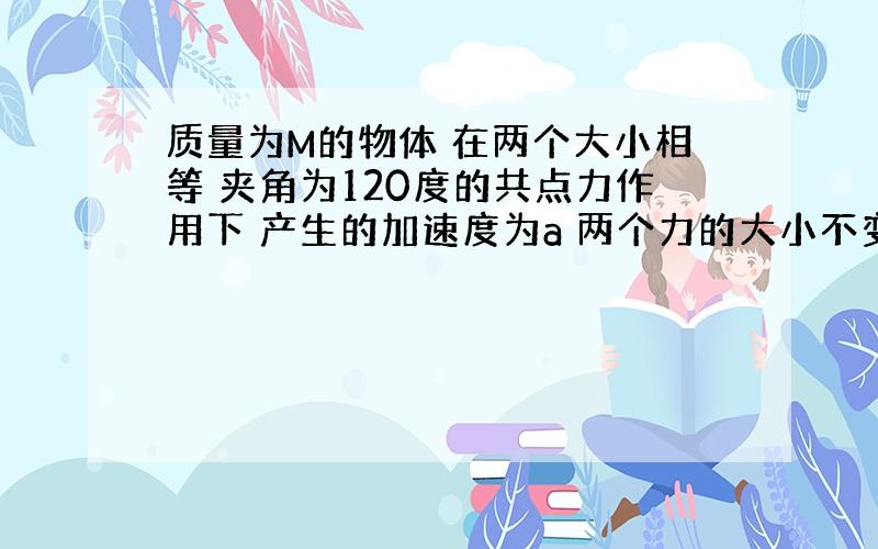 质量为M的物体 在两个大小相等 夹角为120度的共点力作用下 产生的加速度为a 两个力的大小不变 夹角变为0度