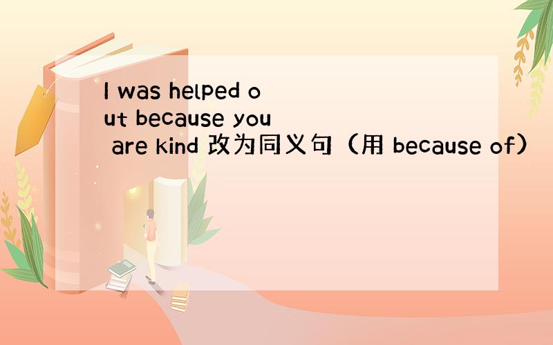 I was helped out because you are kind 改为同义句（用 because of）