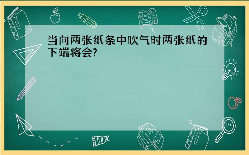 当向两张纸条中吹气时两张纸的下端将会?