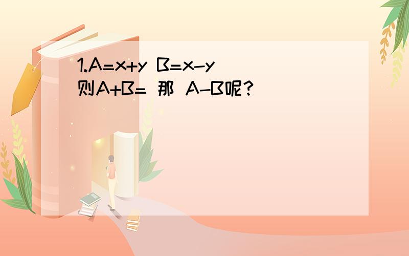 1.A=x+y B=x-y 则A+B= 那 A-B呢?