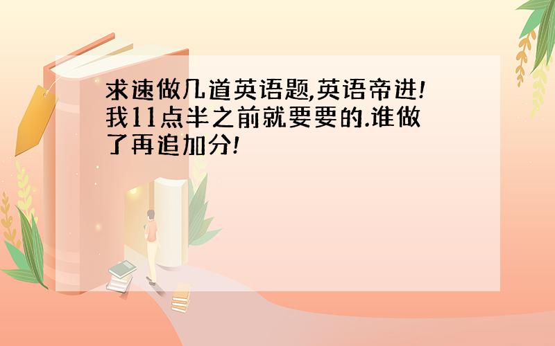 求速做几道英语题,英语帝进!我11点半之前就要要的.谁做了再追加分!