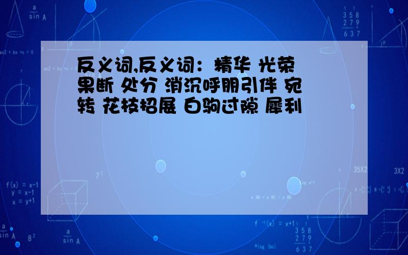 反义词,反义词：精华 光荣 果断 处分 消沉呼朋引伴 宛转 花枝招展 白驹过隙 犀利