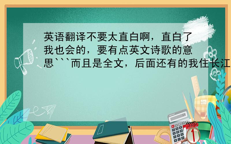 英语翻译不要太直白啊，直白了我也会的，要有点英文诗歌的意思```而且是全文，后面还有的我住长江头，君住长江尾，日日思君不