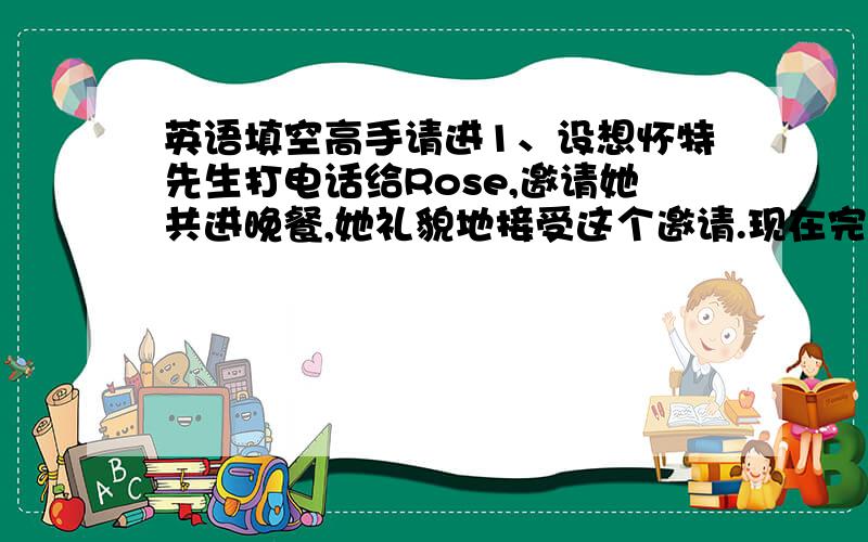英语填空高手请进1、设想怀特先生打电话给Rose,邀请她共进晚餐,她礼貌地接受这个邀请.现在完成下面的对话.Mr.Whi