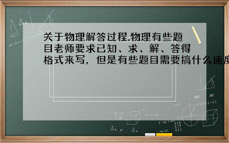 关于物理解答过程.物理有些题目老师要求已知、求、解、答得格式来写，但是有些题目需要搞什么速度差呀，时间差呀，还有方程呀。