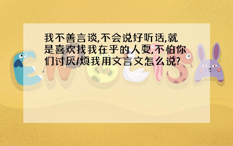 我不善言谈,不会说好听话,就是喜欢找我在乎的人耍,不怕你们讨厌/烦我用文言文怎么说?