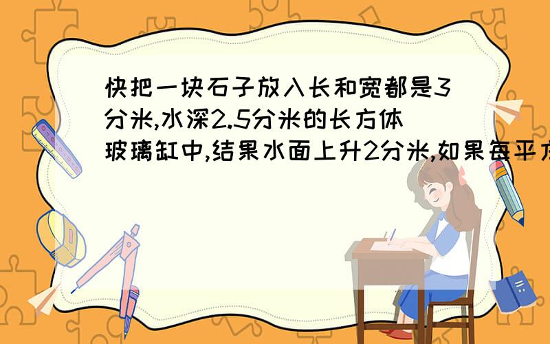 快把一块石子放入长和宽都是3分米,水深2.5分米的长方体玻璃缸中,结果水面上升2分米,如果每平方厘米石子重2.9克,这块