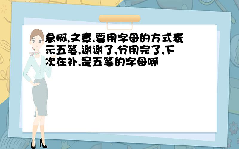 急啊,文章,要用字母的方式表示五笔,谢谢了,分用完了,下次在补,是五笔的字母啊