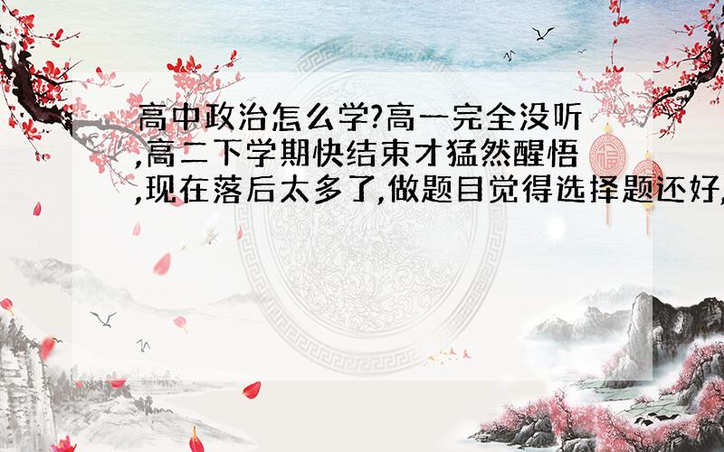 高中政治怎么学?高一完全没听,高二下学期快结束才猛然醒悟,现在落后太多了,做题目觉得选择题还好,大题就完全没有头绪,谁能