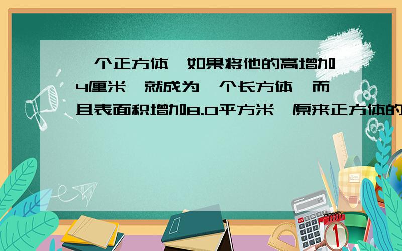 一个正方体,如果将他的高增加4厘米,就成为一个长方体,而且表面积增加8.0平方米,原来正方体的表面积是