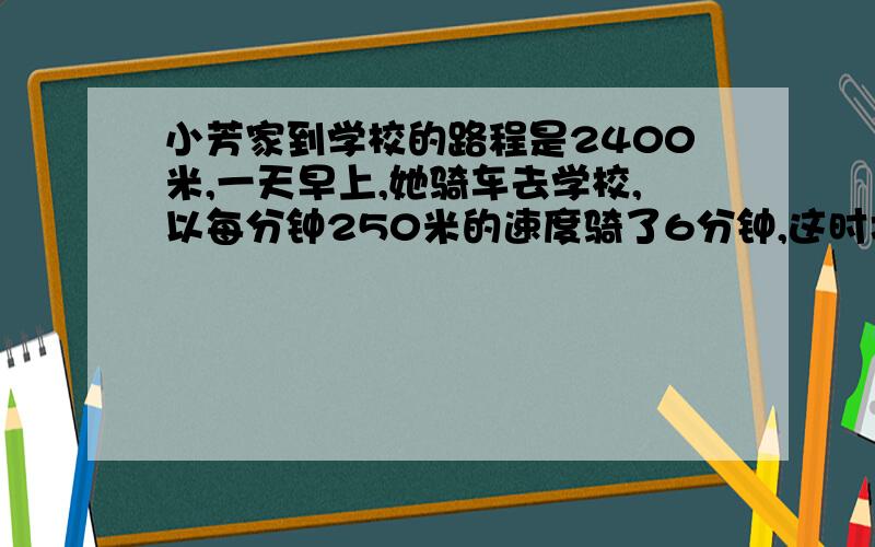 小芳家到学校的路程是2400米,一天早上,她骑车去学校,以每分钟250米的速度骑了6分钟,这时才发现