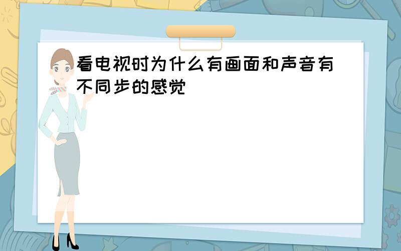 看电视时为什么有画面和声音有不同步的感觉