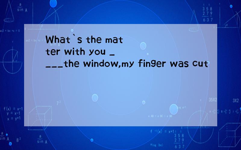 What`s the matter with you ____the window,my finger was cut