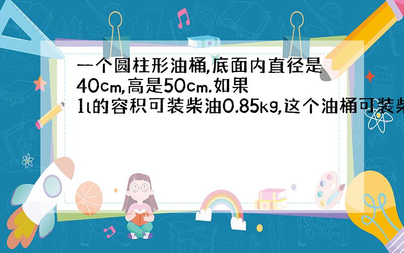 一个圆柱形油桶,底面内直径是40cm,高是50cm.如果1l的容积可装柴油0.85kg,这个油桶可装柴油多少千克?