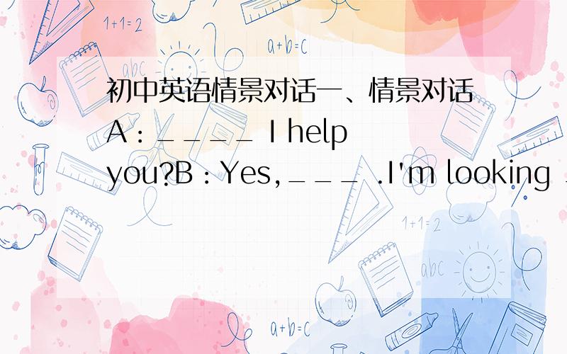 初中英语情景对话一、情景对话A：____ I help you?B：Yes,___ .I'm looking ___ a