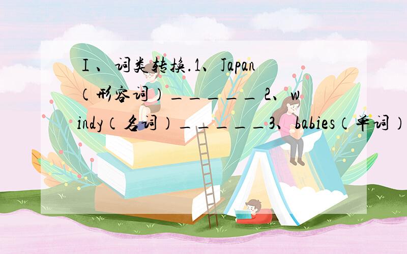 Ⅰ、词类转换.1、Japan（形容词）_____ 2、windy（名词）_____3、babies（单词）_____ 4