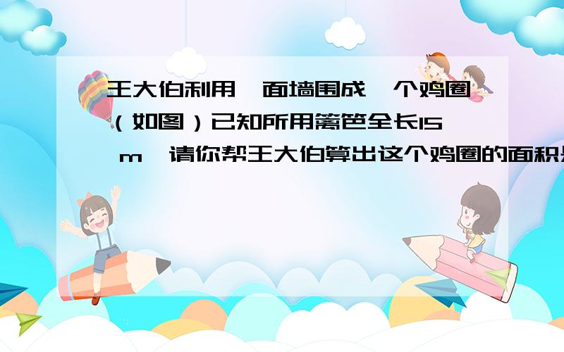 王大伯利用一面墙围成一个鸡圈（如图）已知所用篱笆全长15 m,请你帮王大伯算出这个鸡圈的面积是多少?