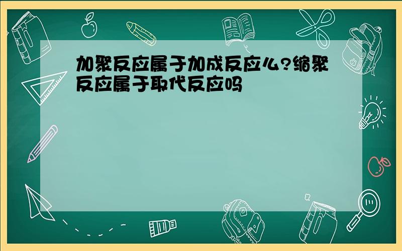 加聚反应属于加成反应么?缩聚反应属于取代反应吗