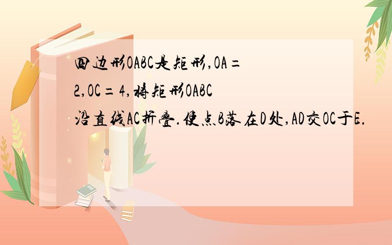 四边形OABC是矩形,OA=2,OC=4,将矩形OABC沿直线AC折叠.使点B落在D处,AD交OC于E.