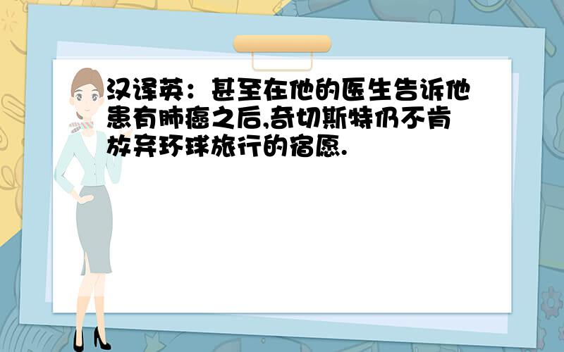 汉译英：甚至在他的医生告诉他患有肺癌之后,奇切斯特仍不肯放弃环球旅行的宿愿.