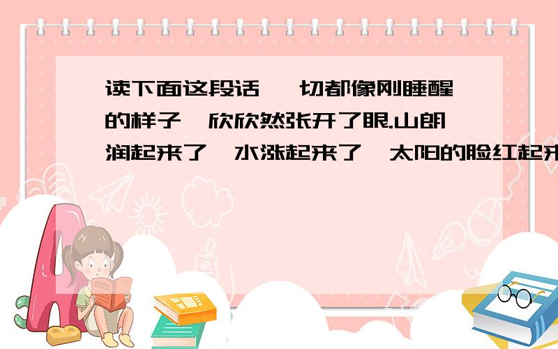 读下面这段话 一切都像刚睡醒的样子,欣欣然张开了眼.山朗润起来了,水涨起来了,太阳的脸红起来了.