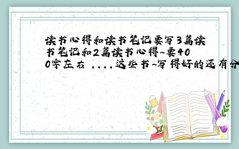 读书心得和读书笔记要写3篇读书笔记和2篇读书心得~要400字左右 ,,,,这些书~写得好的还有分+~