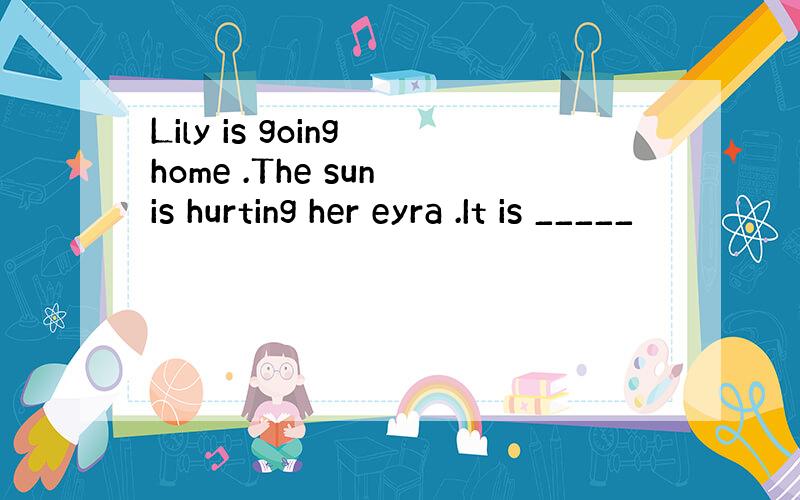 Lily is going home .The sun is hurting her eyra .It is _____