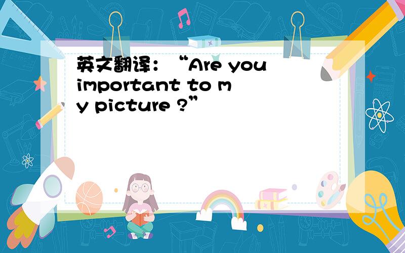 英文翻译：“Are you important to my picture ?”