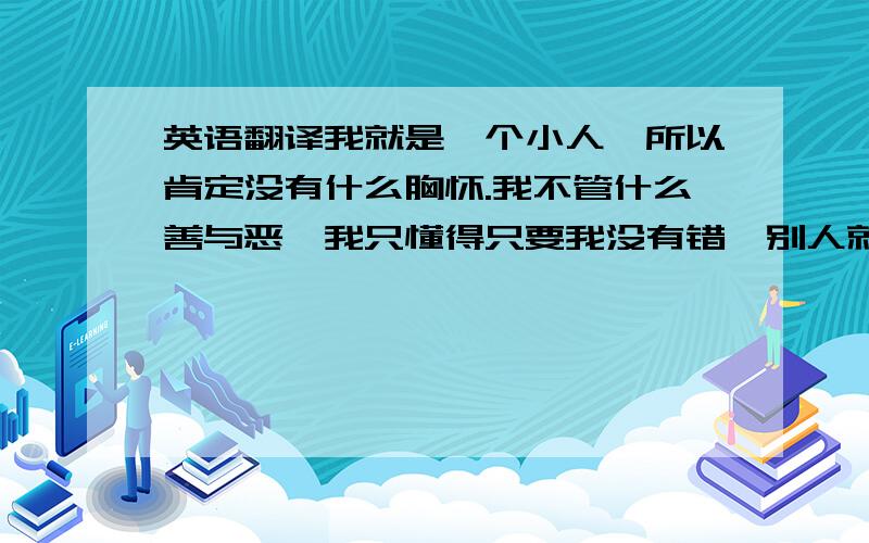 英语翻译我就是一个小人,所以肯定没有什么胸怀.我不管什么善与恶,我只懂得只要我没有错,别人就不要惹我.你也别在这里拽文,