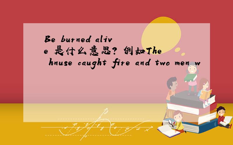 Be burned alive 是什么意思? 例如The hnuse caught fire and two men w