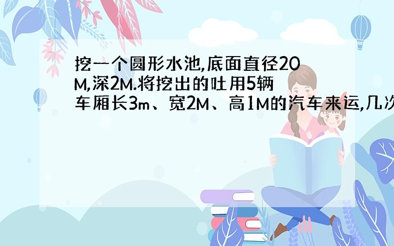 挖一个圆形水池,底面直径20M,深2M.将挖出的吐用5辆车厢长3m、宽2M、高1M的汽车来运,几次才能运完?