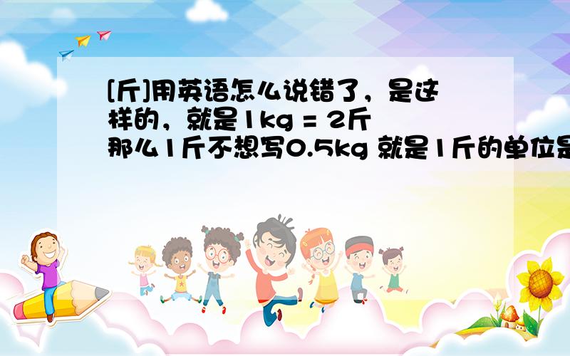 [斤]用英语怎么说错了，是这样的，就是1kg = 2斤 那么1斤不想写0.5kg 就是1斤的单位是啥？哈哈 太罗嗦