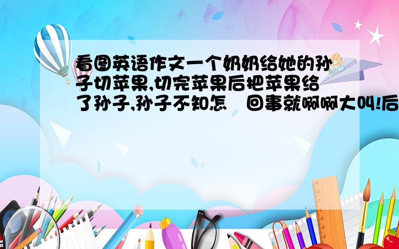 看图英语作文一个奶奶给她的孙子切苹果,切完苹果后把苹果给了孙子,孙子不知怎麼回事就啊啊大叫!后面的展开想像力想出来 呵呵