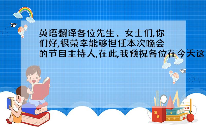 英语翻译各位先生、女士们,你们好,很荣幸能够担任本次晚会的节目主持人,在此,我预祝各位在今天这个夜晚玩的开心!下面让我们