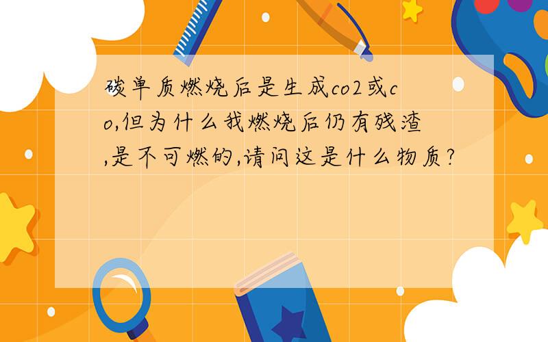 碳单质燃烧后是生成co2或co,但为什么我燃烧后仍有残渣,是不可燃的,请问这是什么物质?