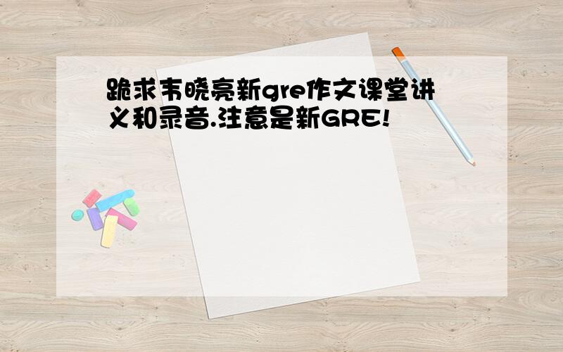 跪求韦晓亮新gre作文课堂讲义和录音.注意是新GRE!