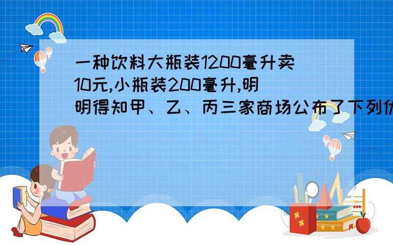 一种饮料大瓶装1200毫升卖10元,小瓶装200毫升,明明得知甲、乙、丙三家商场公布了下列优惠促销措施、