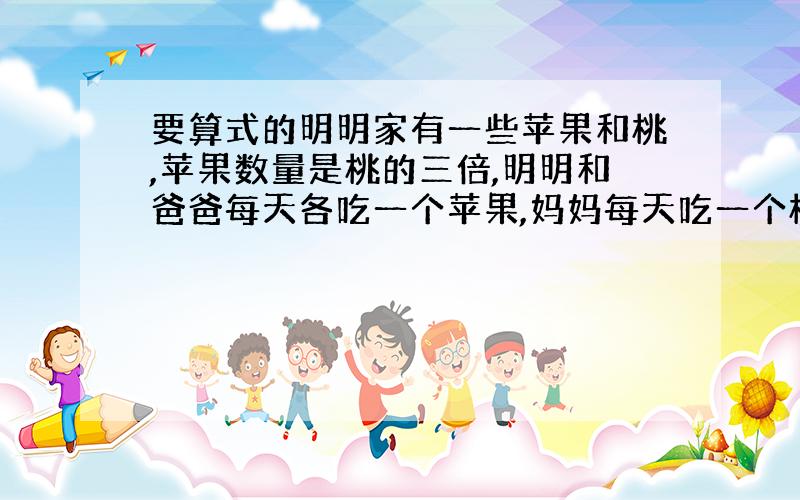 要算式的明明家有一些苹果和桃,苹果数量是桃的三倍,明明和爸爸每天各吃一个苹果,妈妈每天吃一个桃；若干天后,还剩9个苹果,