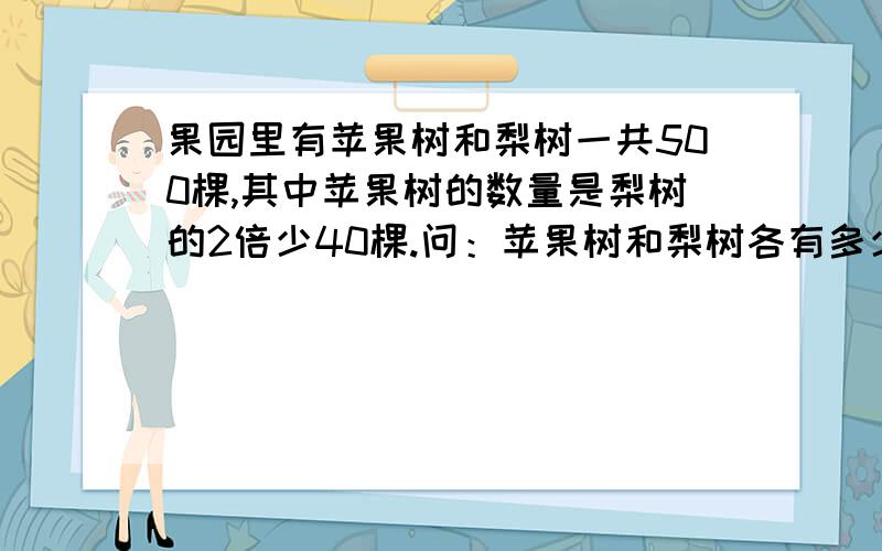 果园里有苹果树和梨树一共500棵,其中苹果树的数量是梨树的2倍少40棵.问：苹果树和梨树各有多少棵?