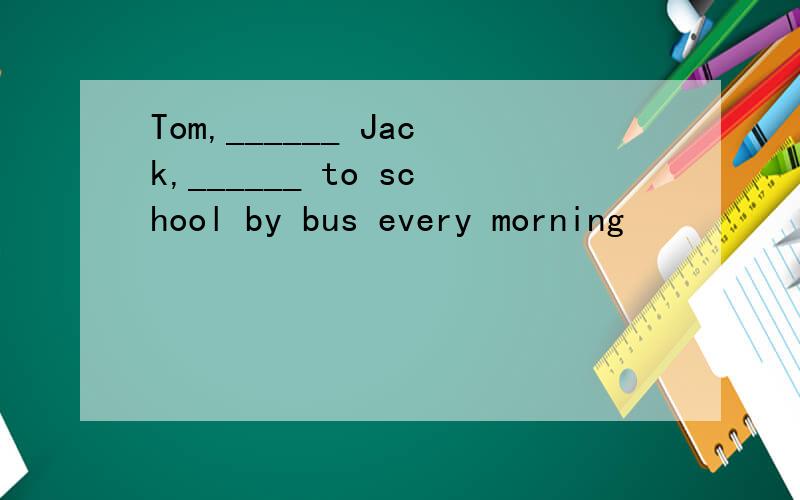 Tom,______ Jack,______ to school by bus every morning